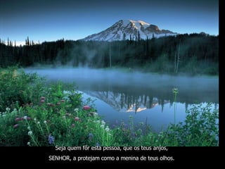 Seja quem fôr esta pessoa, que os teus anjos,  SENHOR, a protejam como a menina de teus olhos.   