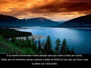 E tu estarás incentivando muitas pessoas para que rezem a Deus por outras. Então, por um momento, pensa e aprecia o poder de DEUS em tua vida, por fazer o que tu sabes que a ELE gosta. 
