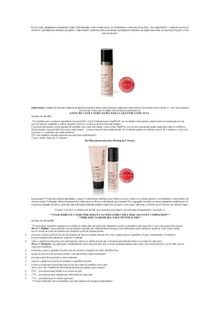 Essa Loção, antigamentechamadade Loção Uniformizante, como o nome já diz vai uniformizar o tomnatural da pele, ‘des -imprimindo’ a mancha escura ao
diminuir a produção de melanina na região, e ‘imprimindo’ a mancha clara ao aumentar a produção de melanina na região mais clara, até queseja atingido o tom
natural da pele.
Importante: o tempo de remoção completa da manchavaria de 6 meses, parauma pele virgemquenuncaentrou emcontato como ácido, a 1 ano para quemjá
usou ácido. Claro que o tempo varia de pessoa para pessoa.
ATENÇÃO: USAR 2 VEZES AO DIA PARA GARANTIR A EFICÁCIA.
retirado do site MK:
“Formulada com o exclusivo ingrediente LucentrixTM, a Loção Uniformizante TimeWise® traz resultados clinicamente comprovados na restauração do tom
natural da pele, ajudando a reduzir manchas visíveis e o processo de descoloração cutâneo.
E quando adicionado a um programa de cuidados com a pele anti-idade, como a linha TimeWise, este serum concentrado ajuda ainda mais todas as mulheres –
desde àquelas com pele bem clara até as mais negras – a notar uma pele mais uniformizada. Os resultados podem ser notados a partir de 4 semanas e com o uso
contínuo, os resultados são ainda melhores!
84% das mulheres testadas notaram uma pele mais uniformizada*.
* após estudo clínico de 12 semanas”
Kit Microdermoabrasão (Peeling de Cristais)
huruuuuuu!!!!!!esse temvárias propriedades, o passo 1 é umpotente esfoliante que refina os poros, remove as células mortas e estimulando o nascimento de
células novas. É clareador, deixa umaspecto develudo ma-ra-vi-lho-so, todo mundo quetemama! Ele é agregado emtodos os outros tratamentos tambémpor ser
umpotencializador de efeito, como faz uma esfoliação profunda estimula a pelenovaa nascer, trata rugas, manchas, e elimina poros abertos ao mesmo tempo.
O passo 2 do Kit é o diferencial da MK pois acalma a pele depois da esfoliação alimentando e nutrindo-a.
**USAR SOMENTE 2 VEZES POR SEMANA ALTERNANDO COM A MÁSCARA EVEN COMPLEXION**
**PODE SER USADO DE DIA, NÃO CONTÉM ÁCIDO**
retirado do site daMK:
“Proporciona resultados imediatos no combate às linhas finas de expressão, limpando os poros e deixando a pele mais lisa e suave, em apenas dois passos.
Passo 1: Refinar- é um esfoliante com tecnologia avançada que imediatamenteenergiza a pele deixando-a mais radiante e saudável. Este cremecontém
microcristais de óxido de alumínio que beneficia a pele da seguinte forma:
o alimenta e nutre a pele através de um aumento da microcirculação interna. Isto traz o oxigênio para a superfície da pele, estimulando a circulação e
proporcionando uma aparência saudável e radiante;
o reduz a aparência dos poros, pois efetivamente remove as células mortas que se formam naturalmente dentro e ao redor de cada poro.
Passo 2: Restaurar- sua aplicação é imediatamente absorvida pela pele, que setorna instantaneamente mais suave. Estesérum nutritivo, na cor lilás, traz os
seguintes benefícios:
o alimenta e nutre a superfície da pele com um exclusivo complexo do triplo chá Mary Kay;
o ajuda no processo de rejuvenescimento, com maravilhoso efeito restaurador;
o protegea pele da exposição ao meio ambiente;
o amacia e ajuda no processo de restaurar o equilíbrio da pele;
o prepara a pele para os próximos passos da sua rotina de cuidados com a pele.
Após usar o Kit TimeWise® Microdermoabrasão por apenas uma semana*:
o 85% – perceberam uma melhora na textura da pele
o 73% – perceberam uma redução das linhas finas de expressão
o 71% – perceberam poros menos aparentes
* Estudo realizado com consumidores por uma empresa de pesquisa independente.“
 