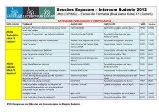 Sessões Expocom – Intercom Sudeste 2012
                                                        Ufop (OP/MG) – Escola de Farmácia (Rua Costa Sena,171,Centro)

                                                        CATEGORIA PUBLICIDADE E PROPAGANDA
DATA E LOCAL   TRABALHO                                           ALUNO LÍDER                       INSTITUIÇÃO                               MOD.   Horário
               Campanha Promocional desenvolvida para o cliente   Fatine OLIVEIRA                   Centro Universitário Newton Paiva         PP02   17h00
               Maria das Tranças
29/06
               Campanha Promocional: Liga da Sustentabilidade     Flávia Cristina de OLIVEIRA       Faculdade Anhanguera de Santa             PP02   17h15
Sexta-feira
                                                                                                    Bárbara d’Oeste
SALA F1
               Desafio SnowFly: Campanha Promocional              Ibrahim Cesar Nogueira de SOUZA   Faculdades Integradas Claretianas         PP02   17h30
Sessão I
               Curta Caravelas!                                   Pedro Emanuel de Campos Maia      Universidade Federal Fluminense           PP02   17h45
                                                                  Garcia CASTOR
               Bariloche; Simplesmente Delicioso                  Fernando Oliveira de SOUZA        Universidade Metodista de São Paulo       PP05   8h00
               Jingle da Agência Apuana “Tip Top”                 Kelly FAJIN                       Centro Universitário FIEO                 PP05   8h15
               Jingle Sol gas                                     Marcelo Soares de Albuquerque     Universidade Veiga de Almeida             PP05   8h30
                                                                  MELLO
30/06          Jingle: Meta Materiais Elétricos                   Renato Araújo GOMES               Faculdade Anhanguera de Santa             PP05   8h45
Sábado                                                                                              Bárbara d’Oeste
SALA F1        O jingle como peça chave para a mudança da marca   Vinícius BERTOLLINI               Universidade Presbiteriana Mackenzie      PP05   9h00
Sessão II      do Espaço Unibanco de cinema
               Museu da Língua Portuguesa: qual foi a primeira    Américo Fazio Neto                Pontifícia Universidade Católica de São   PP07   9h15
               língua na sua boca?                                                                  Paulo
               Não deixe esse futuro acontecer                    Carla MAIA                        Faculdades Integradas Rio Branco          PP07   9h30
               Filme publicitário criado para a Campanha de       Dione PETTERSON                   Centro Universitário Newton Paiva         PP07   9h45
               Propaganda desenvolvida para a Associação dos
               Deficientes Visuais de Belo Horizonte
               Percepto Filmes                                    Igor VILELA                       Centro Universitário do Sul de Minas      PP07   10h00
               Filme Publicitário: Transformações PS3             Leonardo RONQUI                   Centro Universitário FIEO                 PP07   10h15


XVII Congresso de Ciências da Comunicação na Região Sudeste
 