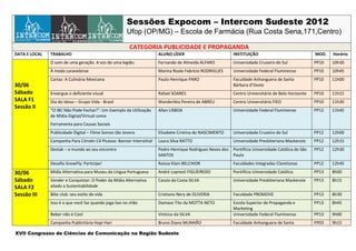 Sessões Expocom – Intercom Sudeste 2012
                                                       Ufop (OP/MG) – Escola de Farmácia (Rua Costa Sena,171,Centro)

                                                        CATEGORIA PUBLICIDADE E PROPAGANDA
DATA E LOCAL   TRABALHO                                                ALUNO LÍDER                          INSTITUIÇÃO                               MOD.   Horário
               O som de uma geração. A voz de uma legião.              Fernando de Almeida ALFARO           Universidade Cruzeiro do Sul              PP10   10h30
               À moda caravelense                                      Marina Roale Fabrício RODRIGUES      Universidade Federal Fluminense           PP10   10h45
               Cartaz: A Culinária Mexicana                            Paulo Henrique PARO                  Faculdade Anhanguera de Santa             PP10   11h00
30/06                                                                                                       Bárbara d’Oeste
Sábado         Enxergue o deficiente visual                            Rafael SOARES                        Centro Universitário de Belo Horizonte    PP10   11h15
SALA F1        Dia do idoso – Grupo Vida - Brasil                      Wanderléia Pereira de ABREU          Centro Universitário FIEO                 PP10   11h30
Sessão II
               “O IBC Não Pode Fechar!”: Um Exemplo da Utilização      Allan LISBOA                         Universidade Federal Fluminense           PP12   11h45
               de Mídia Digital/Virtual como Ferramenta para Causas
               Sociais
               Sua fome não pode esperar - Hot Pocket Sadia            William Yutaka NAGASE                Centro Universitário N. Sra. do           PP12   12h00
                                                                                                            Patrocínio
               Campanha Para Citroën C4 Picasso: Banner Interstitial   Laura Silva RATTO                    Universidade Presbiteriana Mackenzie      PP12   12h15
               Destak – o mundo ao seu encontro                        Pedro Henrique Rodrigues Neves dos   Pontifícia Universidade Católica de São   PP12   12h30
                                                                       SANTOS                               Paulo
               Desafio SnowFly: Participe!                             Raissa Klain BELCHIOR                Faculdades Integradas Claretianas         PP12   12h45

30/06          Midia Alternativa para Museu da Língua Portuguesa       André Lopresti FIGUEIREDO            Pontifícia Universidade Católica          PP13   8h00
Sábado         Vender e Conquistar: O Poder da Mídia Alternativa       Cassio da Costa SILVA                Universidade Presbiteriana Mackenzie      PP13   8h15
SALA F2        aliado a Sustentabilidade
Sessão III     Bike club: seu estilo de vida                           Cristiano Nery de OLIVERIA           Faculdade PROMOVE                         PP13   8h30
               Isso é o que você faz quando joga lixo no chão          Damaso Tito da MOTTA NETO            Escola Superior de Propaganda e           PP13   8h45
                                                                                                            Marketing
               Beber não é Cool                                        Vinícius da SILVA                    Universidade Federal Fluminense           PP13   9h00
               Campanha Publicitária Hopi Hari                         Bruno Diana MUNHÃO                   Faculdade Anhanguera de Santa             PP03   9h15
XVII Congresso de Ciências da Comunicação na Região Sudeste
 