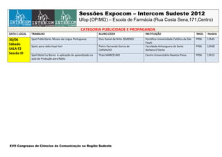 Sessões Expocom – Intercom Sudeste 2012
                                                      Ufop (OP/MG) – Escola de Farmácia (Rua Costa Sena,171,Centro)

                                                       CATEGORIA PUBLICIDADE E PROPAGANDA
DATA E LOCAL   TRABALHO                                             ALUNO LÍDER                     INSTITUIÇÃO                               MOD.   Horário

30/06          Spot Publicitário: Museu da Língua Portuguesa        Elvis Daniel de Brito ZEMENOI   Pontifícia Universidade Católica de São   PP06   12h45
                                                                                                    Paulo
Sábado
               Spots para rádio Hopi Hari                           Pietro Fernando Garcia de       Faculdade Anhanguera de Santa             PP06   13h00
SALA F2                                                             CARVALHO                        Bárbara D’Oeste
Sessão III     Spot Motel Le Baron: A aplicação do aprendizado na   Thais MARCELINO                 Centro Universitário Newton Paiva         PP06   13h15
               aula de Produção para Rádio




XVII Congresso de Ciências da Comunicação na Região Sudeste
 