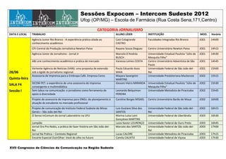 Sessões Expocom – Intercom Sudeste 2012
                                                          Ufop (OP/MG) – Escola de Farmácia (Rua Costa Sena,171,Centro)

                                                                      CATEGORIA JORNALISMO
DATA E LOCAL   TRABALHO                                                             ALUNO LÍDER              INSTITUIÇÃO                                MOD.   Horário
               Agência Junior Rio Branco - A experiência prática aliada ao          Caio Colagrande          Faculdades Integradas Rio Branco           JO01   14h00
               conhecimento acadêmico                                               CASTRO
               CPJ Central de Produção Jornalistica Newton Paiva                    Rayane Souza Dieguez     Centro Universitário Newton Paiva          JO01   14h15
               Agência Júnior de Jornalismo - Jornal Jr                             Marcela D’Andréa         Universidade Estadual Paulista “Júlio de   JO01   14h30
                                                                                    BUSCH                    Mesquita Filho”
               ABJ une conhecimento acadêmico e prática de mercado                  Vanessa Lemes COSTA      Centro Universitário Adventista de São     JO01   14h45
                                                                                                             Paulo
               Vertente Agência de Notícias (VAN): uma proposta de extensão         Paulo Eduardo Assis      Universidade Federal de São João del-      JO01   15h00
28/06          sob a égide do jornalismo regional.                                  MAIA                     Rei
               Assessoria de Imprensa para a Embrapa Café. Empresa Ceres            Mayara Savergnini        Universidade Presbiteriana Mackenzie       JO02   15h15
Quinta-feira                                                                        MARTINS
               SICOM PET: a experiência de uma assessoria de imprensa               Giovani Vieira MIRANDA Universidade Estadual Paulista “Júlio de     JO02   15h30
SALA F4
               convergente e multimidiática                                                                Mesquita Filho”
Sessão I       Sem tabus na comunicação: o jornalismo como ferramenta de            Leonardo Belquiman     Universidade Metodista de Piracicaba         JO02   15h45
               apoio à diversidade                                                  PEREIRA
               Projeto de assessoria de imprensa para ONGs: do planejamento à       Caroline Borges MISAEL   Centro Universitário Barão de Mauá         JO02   16h00
               atuação do estudante no mercado profissional
               Projeto de comunicação do Instituto Federal Sudeste de Minas         Luis Gustavo Silva dos   Universidade Federal de São João del-      JO02   16h15
               Gerais – São João del-Rei                                            SANTOS                   Rei
               O Senso InComum do Jornal Laboratório na UFU                         Marina Luísa Laini       Universidade Federal de Uberlândia         JO03   16h30
                                                                                    Gonçalves MARTINS
               Lampião                                                              Luiza Xavier LOURENÇO    Universidade Federal de Ouro Preto         JO03   16h45
               Jornal Ora Pro Nobis, a prática de fazer história em São João del-   Marcelo dos SANTOS       Universidade Federal de São João del-      JO03   17h00
               Rei                                                                                           Rei
               Jornal Na Prática – Contexto Regional                                Lucas CALORE             Universidade Metodista de Piracicaba       JO03   17h15
               Encarte Especial OutrOlhar: Você de olho no futuro                   Camila CALIXTO           Universidade Federal de Viçosa             JO03   17h30


XVII Congresso de Ciências da Comunicação na Região Sudeste
 