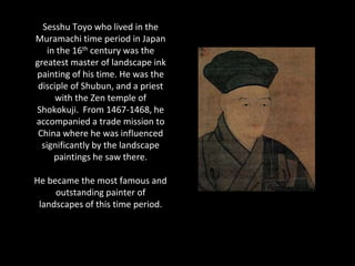 Sesshu Toyo who lived in the
Muramachi time period in Japan
    in the 16th century was the
greatest master of landscape ink
painting of his time. He was the
 disciple of Shubun, and a priest
      with the Zen temple of
Shokokuji. From 1467-1468, he
accompanied a trade mission to
 China where he was influenced
  significantly by the landscape
      paintings he saw there.

He became the most famous and
     outstanding painter of
 landscapes of this time period.
 