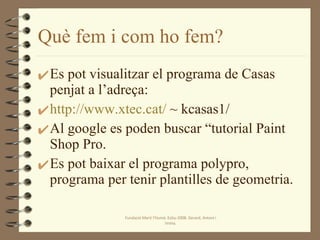 Què fem i com ho fem? Es pot visualitzar el programa de Casas penjat a l’adreça: http://www.xtec.cat/  ~ kcasas1/ Al google es poden buscar “tutorial Paint Shop Pro. Es pot baixar el programa polypro, programa per tenir plantilles de geometria. Fundació Martí l'Humà. Estiu-2008. Gerard, Antoni i Imma. 