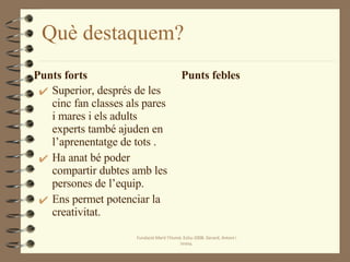 Què destaquem? Punts forts Superior, després de les cinc fan classes als pares i mares i els adults experts també ajuden en l’aprenentatge de tots . Ha anat bé poder compartir dubtes amb les persones de l’equip. Ens permet potenciar la creativitat. Punts febles Fundació Martí l'Humà. Estiu-2008. Gerard, Antoni i Imma. 