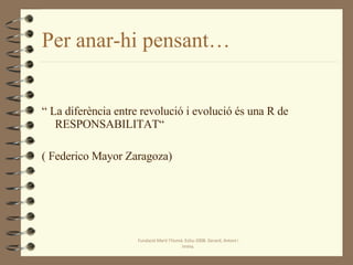 Per anar-hi pensant… “  La diferència entre revolució i evolució és una R de RESPONSABILITAT“  ( Federico Mayor Zaragoza) Fundació Martí l'Humà. Estiu-2008. Gerard, Antoni i Imma. 