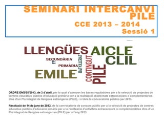 SEMINARI INTERCANVI
PILE

CCE 2013 – 2014
Sessió 1

Neus Lorenzo
ORDRE ENS/55/2013, de 3 d’abril, per la qual s’aproven les bases reguladores per a la selecció de projectes de
centres educatius públics d'educació primària per a la realització d'activitats extraescolars o complementàries
dins d'un Pla integrat de llengües estrangeres (PILE), i s’obre la convocatòria pública per 2013.
Resolució de 14 de juny de 2013, de la convocatòria de concurs públic per a la selecció de projectes de centres
educatius públics d’educació pimària per a la realització d’activitats extraescolars o complementàries dins d’un
Pla integrat de llengües estrangerres (PILE) per a l’any 2013

 