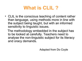 What is CLIL ?
• CLIL is the conscious teaching of content rather
than language, using methods more in line with
the subject being taught, but with an informed
sensitivity to linguistic issues.
The methodology embedded in the subject has
to be looked at carefully. Teachers need to
analyse the non-linguistic subject for its literacy
Neus Lorenzo
and oracy demands.
Adapted from Do Coyle

 