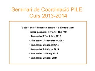 Seminari de Coordinació PILE:
Curs 2013-2014
6 sessions + treball en centre + activitats web
Horari proposat dimarts 16 a 19h
• 1a sessió: 22 octubre 2013
• 2a sessió: 26 novembre 2013
• 3a sessió: 28 gener 2014
• 4a sessió: 25 febrer 2014
• 5a sessió: 25 març 2014
• 6a sessió: 29 abril 2014

Neus Lorenzo

 