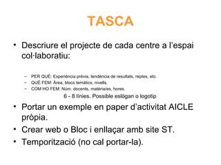 TASCA
• Descriure el projecte de cada centre a l’espai
col·laboratiu:
–
–
–

PER QUÈ: Experiència prèvia, tendència de resultats, reptes, etc.
QUÈ FEM: Àrea, blocs temàtics, nivells.
COM HO FEM: Núm. docents, matèria/es, hores.

6 - 8 línies. Possible eslògan o logotip

• Portar un exemple en paper d’activitat AICLE
Neus Lorenzo
pròpia.
• Crear web o Bloc i enllaçar amb site ST.
• Temporització (no cal portar-la).

 