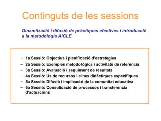 Continguts de les sessions
Dinamització i difusió de pràctiques efectives i introducció
a la metodologia AICLE

–
–
–
–
–
–

1a Sessió: Objectius i planificació d’estratègies
2a Sessió: Exemples metodològics i activitats de referència
3a Sessió: Avaluació i seguiment de resultats
4a Sessió: Ús de recursos i eines didàctiques específiques
Neus
5a Sessió: Difusió i implicació de la comunitat educativa Lorenzo
6a Sessió: Consolidació de processos i transferència
d’actuacions

 