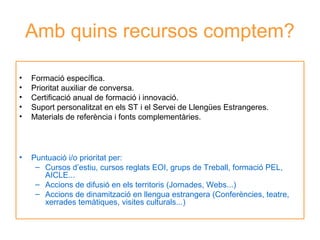 Amb quins recursos comptem?
•
•
•
•
•

Formació específica.
Prioritat auxiliar de conversa.
Certificació anual de formació i innovació.
Suport personalitzat en els ST i el Servei de Llengües Estrangeres.
Materials de referència i fonts complementàries.

•

Puntuació i/o prioritat per:
Neus Lorenzo
– Cursos d’estiu, cursos reglats EOI, grups de Treball, formació PEL,
AICLE...
– Accions de difusió en els territoris (Jornades, Webs...)
– Accions de dinamització en llengua estrangera (Conferències, teatre,
xerrades temàtiques, visites culturals...)

 