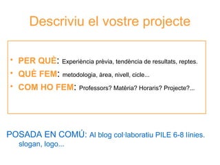 Descriviu el vostre projecte
• PER QUÈ: Experiència prèvia, tendència de resultats, reptes.
• QUÈ FEM: metodologia, àrea, nivell, cicle...
• COM HO FEM:

Professors? Matèria? Horaris? Projecte?...

Neus Lorenzo

POSADA EN COMÚ: Al blog col·laboratiu PILE 6-8 línies.
slogan, logo...

 