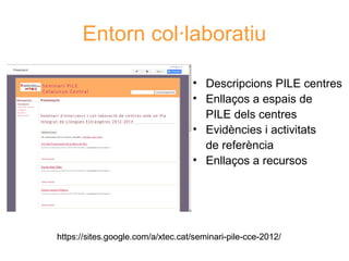 Entorn col·laboratiu
• Descripcions PILE centres
• Enllaços a espais de
PILE dels centres
• Evidències i activitats
de referència
• Enllaços a recursos
Neus Lorenzo

https://sites.google.com/a/xtec.cat/seminari-pile-cce-2012/

 