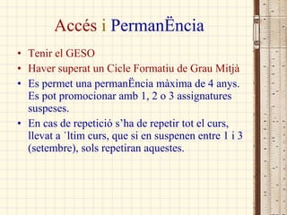 Accés  i  Permanència Tenir el GESO Haver superat un Cicle Formatiu de Grau Mitjà Es permet una permanència màxima de 4 anys. Es pot promocionar amb 1, 2 o 3 assignatures suspeses. En cas de repetició s’ha de repetir tot el curs, llevat a últim curs, que si en suspenen entre 1 i 3 (setembre), sols repetiran aquestes. 