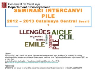 SEMINARI INTERCANVI
                        PILE
    2012 – 2013 Catalunya Central                                                                             Sessió
                                                                                    1




                                                                                                            Neus Lorenzo

ORDRE
ENS/102/2012, de 5 d’abril, per la qual s’aproven les bases generals per a la selecció de projectes de centres
educatius públics i privats concertats de Catalunya per participar en el Pla integrat de llengües estrangeres (PILE), en
el marc d’un
projecte lingüístic plurilingüe, i s’obre la convocatòria pública per a l’any 2012.
Ref: http://www.xtec.cat/alfresco/d/d/workspace/SpacesStore/c5a8e8f3-cc43-4a62-97aa-d000f38507e4/PILE.pdf


RESOLUCIÓ
27/09/2012, per la qual es fan públics els centres seleccionats en la convocatòria de centres PILE 2012-2014.
 