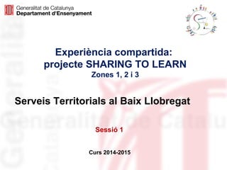 Experiència compartida: 
projecte SHARING TO LEARN 
Zones 1, 2 i 3 
Serveis Territorials al Baix Llobregat 
Sessió 1 
Curs 2014-2015 
 