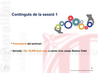 * 
3 
Continguts de la sessió 1 
• Presentació del seminari 
• Xerrada: The 10,000 hour rule, a càrrec d’en Josep Ramon Vi...