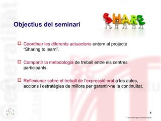 4 
Objectius del seminari 
 Coordinar les diferents actuacions entorn al projecte 
“Sharing to learn”. 
 Compartir la metodologia de treball entre els centres 
participants. 
 Reflexionar sobre el treball de l’expressió oral a les aules, 
accions i estratègies de millora per garantir-ne la continuïtat. 
* 
http://robot-kingdom.com/share-projects/ 
* 
 