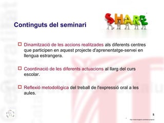 5 
Continguts del seminari 
 Dinamització de les accions realitzades als diferents centres 
que participen en aquest proj...