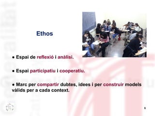 6 
Ethos 
● Espai de reflexió i anàlisi. 
● Espai participatiu i cooperatiu. 
● Marc per compartir dubtes, idees i per construir models 
vàlids per a cada context. 
 