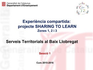 Experiència compartida:
projecte SHARING TO LEARN
Zones 1, 2 i 3
Curs 2015-2016
Serveis Territorials al Baix Llobregat
Sessió 1
 