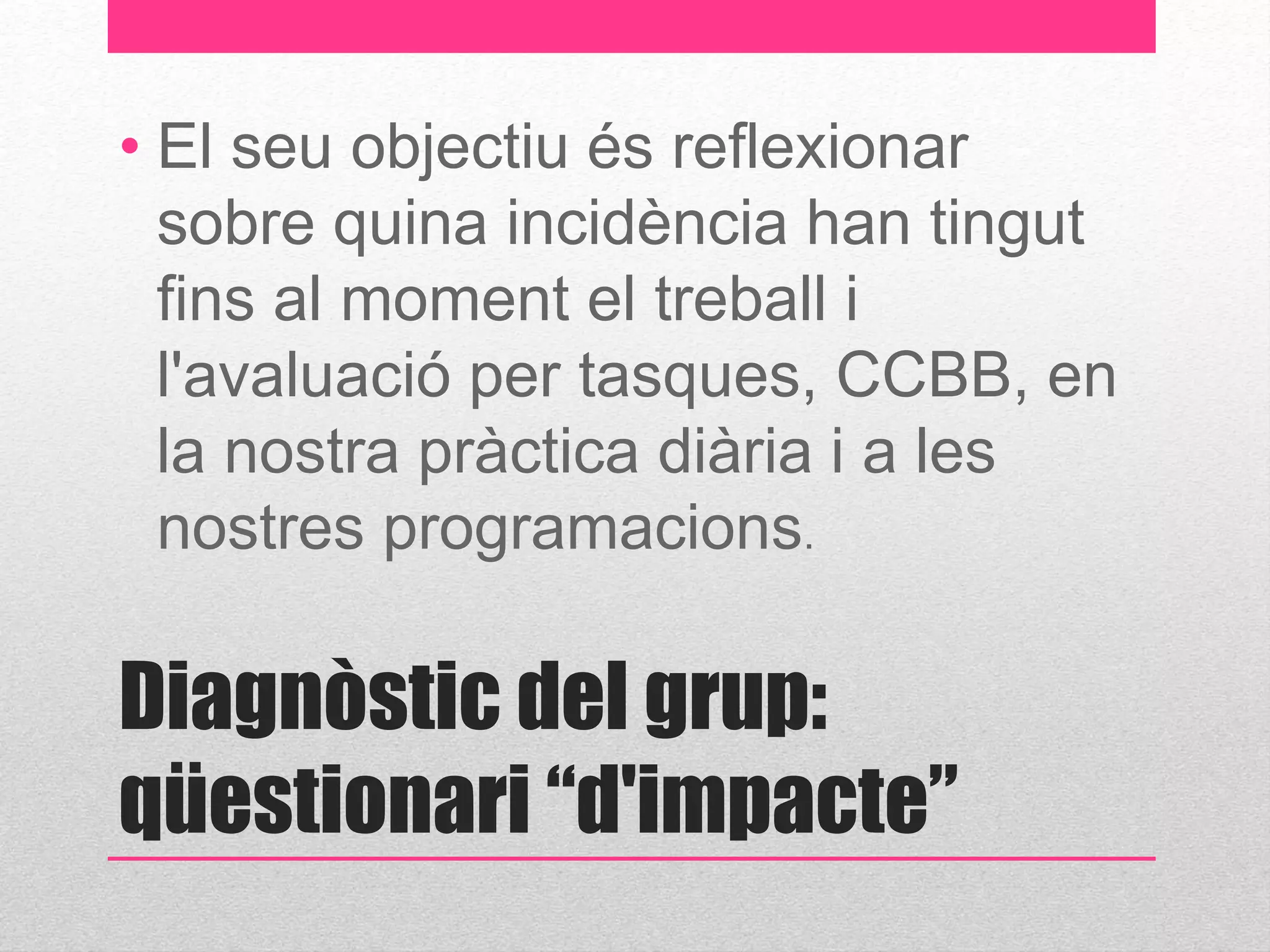 • El seu objectiu és reflexionar 
sobre quina incidència han tingut 
fins al moment el treball i 
l'avaluació per tasques, CCBB, en 
la nostra pràctica diària i a les 
nostres programacions. 
Diagnòstic del grup: 
qüestionari “d'impacte” 
 