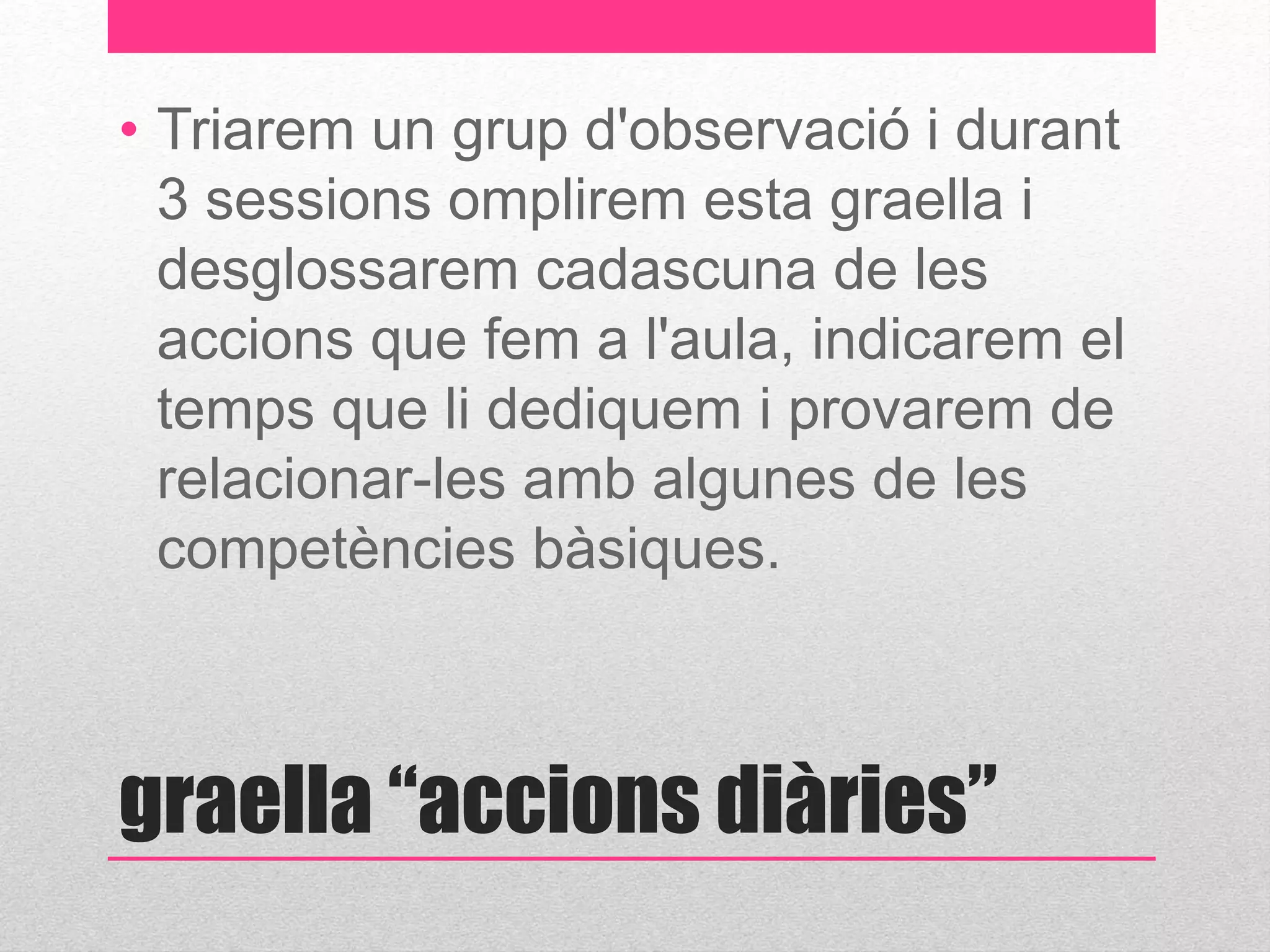 • Triarem un grup d'observació i durant 
3 sessions omplirem esta graella i 
desglossarem cadascuna de les 
accions que fem a l'aula, indicarem el 
temps que li dediquem i provarem de 
relacionar-les amb algunes de les 
competències bàsiques. 
graella “accions diàries” 
