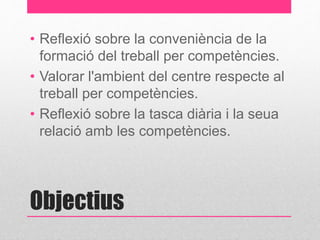 • Reflexió sobre la conveniència de la 
formació del treball per competències. 
• Valorar l'ambient del centre respecte al 
treball per competències. 
• Reflexió sobre la tasca diària i la seua 
relació amb les competències. 
Objectius 
 