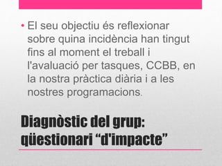 • El seu objectiu és reflexionar 
sobre quina incidència han tingut 
fins al moment el treball i 
l'avaluació per tasques, CCBB, en 
la nostra pràctica diària i a les 
nostres programacions. 
Diagnòstic del grup: 
qüestionari “d'impacte” 
 