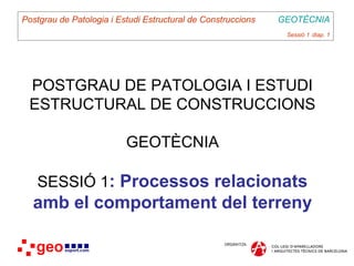 Postgrau de Patologia i Estudi Estructural de Construccions   GEOTÈCNIA
                                                               Sessió 1 diap. 1




 POSTGRAU DE PATOLOGIA I ESTUDI
 ESTRUCTURAL DE CONSTRUCCIONS

                          GEOTÈCNIA

   SESSIÓ 1: Processos relacionats
  amb el comportament del terreny
 