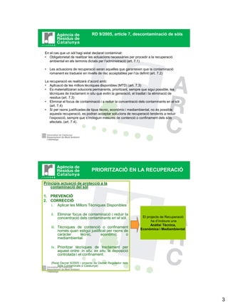 RD 9/2005, article 7, descontaminació de sòls



En el cas que un sòl hagi estat declarat contaminat:
• Obligatorietat de realitzar les actuacions necessàries per procedir a la recuperació
   ambiental en els terminis dictats per l’administració (art. 7.1)

•   Les actuacions de recuperació seran aquelles que garanteixin que la contaminació
    romanent es tradueixi en nivells de risc acceptables per l’ús definit (art. 7.2)

La recuperació es realitzarà d’acord amb:
• Aplicació de les millors tècniques disponibles (MTD) (art. 7.3)
• Es materialitzaran solucions permanents, prioritzant, sempre que sigui possible, les
   tècniques de tractament in situ que evitin la generació, el trasllat i la eliminació de
   residus (art. 7.3)
• Eliminar el focus de contaminació i a reduir la concentració dels contaminants en el sòl
   (art. 7.4)
• Si per raons justificades de tipus tècnic, econòmic i mediambiental, no és possible
   aquesta recuperació, es podran acceptar solucions de recuperació tendents a reduir
   l’exposició, sempre que s’incloguin mesures de contenció o confinament dels sòls
   afectats. (art. 7.4).




                                  PRIORITZACIÓ EN LA RECUPERACIÓ

Principis actuació de protecció a la
    contaminació del sòl

1. PREVENCIÓ
2. CORRECCIÓ
   i. Aplicar les Millors Tècniques Disponibles

     ii. Eliminar focus de contaminació i reduir la
         concentració dels contaminants en el sòl.               El projecte de Recuperació
                                                                       ha d’incloure una
                                                                      Anàlisi Tècnica,
     iii. Tècniques de contenció o confinament                  Econòmica i Mediambiental
          només quan estigui justificat per raons de
          caràcter    tècnic,       econòmic       o
          mediambiental.

     iv. Prioritzar tècniques de tractament per
         aquest ordre: in situ, ex situ, la deposició
         controlada i el confinament.

     (Reial Decret 9/2005 i projecte de Decret Regulador dels
          Sòls Contaminats a Catalunya)




                                                                                              3
 