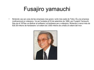 Fusajiro yamauchi
•

Nintendo vas ser unes de les empreses mes grans i amb mes sede de Tokio. És una empresa
multinacional en videojocs. Va ser fundada el 23 de setembre de 1889, per Fusajirō Yamauchi.
Des de el 1975es va dedicar al software i al hardware per a videojocs. Nintendo a venut mes de
630.38 milions de hardaware i al voltant de 3.955 milions de unitats al voltant del mon.

 