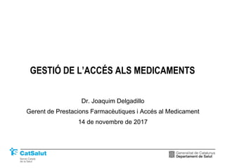 GESTIÓ DE L’ACCÉS ALS MEDICAMENTS
Dr. Joaquim Delgadillo
Gerent de Prestacions Farmacèutiques i Accés al Medicament
14 de novembre de 2017
 