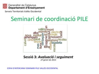 Serveis Territorials Vallès Occidental


      Seminari de coordinació PILE




                   Sessió 3: Avaluació i seguiment
                                     27 gener de 2013


  ESPAI D'INTERCANVI SEMINARI PILE VALLÈS OCCIDENTAL
 