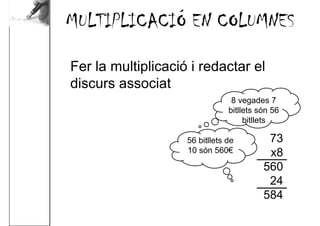 MULTIPLICACIÓ EN COLUMNES

Fer la multiplicació i redactar el
discurs associat
                                 8 vegades 7
                                bitllets són 56
                                     bitllets

                    56 bitllets de         73
                    10 són 560€            x8
                                          560
                                           24
                                          584
 