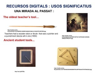 RECURSOS DIGITALS : USOS SIGNIFICATIUS
              UNA MIRADA AL PASSAT :
The oldest teacher’s tool…



   http://media-cache-
   ec6.pinterest.com/550/90/1d/65/901d65dfd7db9c1e7d32ef751d037853.jpg

Teachers had a wooden stick or ferule that was a pointer and
a punishment device all in one (1850)                                                  http://media-cache-
                                                                                       ec2.pinterest.com/550/7a/87/5c/7a875c5db1d330d5a
                                                                                       de9a2cf7bf0c767.jpg

Ancient student tools...




                                                                         http://media-cache-
                                                                         lt0.pinterest.com/192/58/25/84/582584079cd4ff193e5c074d70db2da3.jpg
               http://ow.ly/hDTNs
 