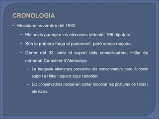 CRONOLOGIA
• Eleccions novembre del 1932:

   • Els nazis guanyen les eleccions obtenint 196 diputats

   • Són la primera força al parlament, però sense majoria.

   • Gener del 33: amb el suport dels conservadors, Hitler és
      nomenat Canceller d’Alemanya
      – La burgesia alemanya pressiona als conservadors perquè donin
         suport a Hitler i aquest sigui canceller.
      – Els conservadors pensaven poder moderar les postures de Hitler i
         els nazis.
 