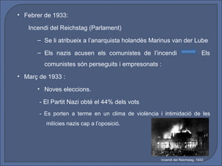 • Febrer de 1933:

   Incendi del Reichstag (Parlament)
      – Se li atribueix a l’anarquista holandès Marinus van der Lube

      – Els nazis acusen els comunistes de l’incendi                          Els
         comunistes són perseguits i empresonats :
• Març de 1933 :

      • Noves eleccions.

       - El Partit Nazi obté el 44% dels vots
       - Es porten a terme en un clima de violència i intimidació de les
         milícies nazis cap a l’oposició.




                                                     Incendi del Reichstag, 1933
 
