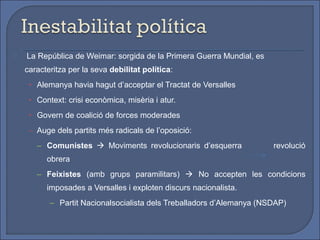    La República de Weimar: sorgida de la Primera Guerra Mundial, es
    caracteritza per la seva debilitat política:
     • Alemanya havia hagut d’acceptar el Tractat de Versalles

     • Context: crisi econòmica, misèria i atur.

     • Govern de coalició de forces moderades

     – Auge dels partits més radicals de l’oposició:

       – Comunistes  Moviments revolucionaris d’esquerra              revolució
          obrera
       – Feixistes (amb grups paramilitars)  No accepten les condicions
          imposades a Versalles i exploten discurs nacionalista.
           – Partit Nacionalsocialista dels Treballadors d’Alemanya (NSDAP)
 
