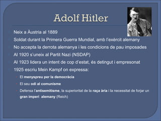    Neix a Àustria al 1889
   Soldat durant la Primera Guerra Mundial, amb l’exèrcit alemany
   No accepta la derrota alemanya i les condicions de pau imposades
   Al 1920 s’uneix al Partit Nazi (NSDAP)
   Al 1923 lidera un intent de cop d’estat, és detingut i empresonat
   1925 escriu Mein Kampf on expressa:
     • El menyspreu per la democràcia

     • El seu odi al comunisme

     • Defensa l’antisemitisme, la superioritat de la raça ària i la necessitat de forjar un
       gran imperi alemany (Reich)
 
