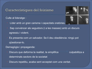    Culte al lideratge :
     • Líder amb un gran carisma i capacitats oratòries.

     • Sap convèncer als seguidors (i a les masses) amb un discurs

       agressiu i violent.
     • Es presenta com un salvador. Se li deu obediència: ningú pot

       qüestionar-lo.
   Demagògia i propaganda:
     • Discurs que deforma la realitat, la simplifica       culpabilitza a
       determinats sectors de la societat
     • Discurs repetitiu, acaba sent acceptat com una veritat.
 