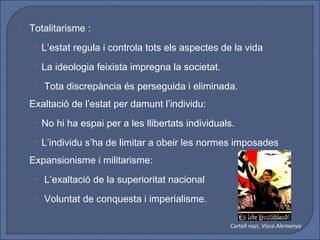    Totalitarisme :
     • L’estat regula i controla tots els aspectes de la vida

     • La ideologia feixista impregna la societat.

     • Tota discrepància és perseguida i eliminada.
   Exaltació de l’estat per damunt l’individu:
     • No hi ha espai per a les llibertats individuals.

     • L’individu s’ha de limitar a obeir les normes imposades
   Expansionisme i militarisme:
     • L’exaltació de la superioritat nacional

     • Voluntat de conquesta i imperialisme.


                                                     Cartell nazi, Visca Alemanya
 
