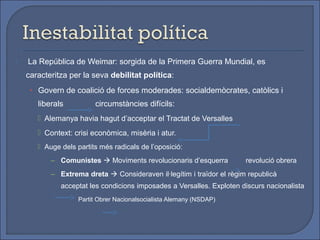    La República de Weimar: sorgida de la Primera Guerra Mundial, es
    caracteritza per la seva debilitat política:
     • Govern de coalició de forces moderades: socialdemòcrates, catòlics i
       liberals          circumstàncies difícils:
        Alemanya havia hagut d’acceptar el Tractat de Versalles
        Context: crisi econòmica, misèria i atur.
        Auge dels partits més radicals de l’oposició:
           – Comunistes  Moviments revolucionaris d’esquerra          revolució obrera
           – Extrema dreta  Consideraven il·legítim i traïdor el règim republicà
              acceptat les condicions imposades a Versalles. Exploten discurs nacionalista
                    Partit Obrer Nacionalsocialista Alemany (NSDAP)
 