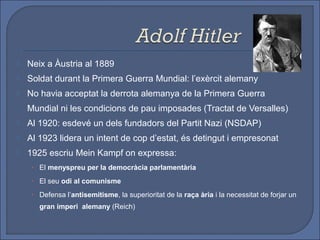    Neix a Àustria al 1889
   Soldat durant la Primera Guerra Mundial: l’exèrcit alemany
   No havia acceptat la derrota alemanya de la Primera Guerra
    Mundial ni les condicions de pau imposades (Tractat de Versalles)
   Al 1920: esdevé un dels fundadors del Partit Nazi (NSDAP)
   Al 1923 lidera un intent de cop d’estat, és detingut i empresonat
   1925 escriu Mein Kampf on expressa:
     • El menyspreu per la democràcia parlamentària

     • El seu odi al comunisme

     • Defensa l’antisemitisme, la superioritat de la raça ària i la necessitat de forjar un
       gran imperi alemany (Reich)
 