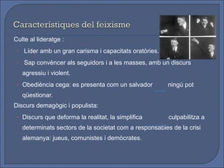   Culte al lideratge :
     • Líder amb un gran carisma i capacitats oratòries.

     • Sap convèncer als seguidors i a les masses, amb un discurs
       agressiu i violent.
     • Obediència cega: es presenta com un salvador         ningú pot
       qüestionar.
   Discurs demagògic i populista:
     • Discurs que deforma la realitat, la simplifica       culpabilitza a
       determinats sectors de la societat com a responsables de la crisi
       alemanya: jueus, comunistes i demòcrates.
 