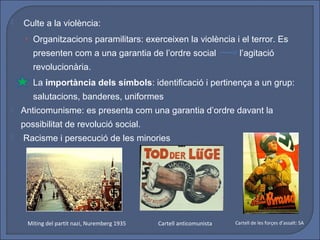    Culte a la violència:
     • Organitzacions paramilitars: exerceixen la violència i el terror. Es
       presenten com a una garantia de l’ordre social                   l’agitació
       revolucionària.
     • La importància dels símbols: identificació i pertinença a un grup:
       salutacions, banderes, uniformes
   Anticomunisme: es presenta com una garantia d’ordre davant la
    possibilitat de revolució social.
   Racisme i persecució de les minories




     Míting del partit nazi, Nuremberg 1935   Cartell anticomunista   Cartell de les forçes d’assalt: SA
 