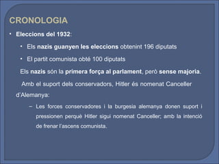 CRONOLOGIA
• Eleccions del 1932:

   • Els nazis guanyen les eleccions obtenint 196 diputats

   • El partit comunista obté 100 diputats

   Els nazis són la primera força al parlament, però sense majoria.

    Amb el suport dels conservadors, Hitler és nomenat Canceller
  d’Alemanya:
      – Les forces conservadores i la burgesia alemanya donen suport i
         pressionen perquè Hitler sigui nomenat Canceller; amb la intenció
         de frenar l’ascens comunista.
 