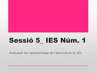 Sessió 5_ IES Núm. 1
Avaluació de l’aprenentatge de l’alumnat en la UDI
 